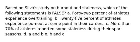 Based on Silva's study on burnout and staleness, which of the following statements is FALSE? a. Forty-two percent of athletes experience overtraining. b. Twenty-five percent of athletes experience burnout at some point in their careers. c. More than 70% of athletes reported some staleness during their sport seasons. d. a and b e. b and c