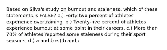 Based on Silva's study on burnout and staleness, which of these statements is FALSE? a.) Forty-two percent of athletes experience overtraining. b.) Twenty-five percent of athletes experience burnout at some point in their careers. c.) More than 70% of athletes reported some staleness during their sport seasons. d.) a and b e.) b and c