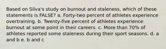 Based on Silva's study on burnout and staleness, which of these statements is FALSE? a. Forty-two percent of athletes experience overtraining. b. Twenty-five percent of athletes experience burnout at some point in their careers. c. More than 70% of athletes reported some staleness during their sport seasons. d. a and b e. b and c