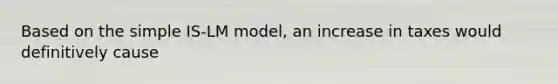 Based on the simple IS-LM model, an increase in taxes would definitively cause