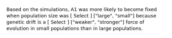 Based on the simulations, A1 was more likely to become fixed when population size was [ Select ] ["large", "small"] because genetic drift is a [ Select ] ["weaker", "stronger"] force of evolution in small populations than in large populations.