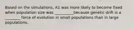 Based on the simulations, A1 was more likely to become fixed when population size was __________because genetic drift is a ________ force of evolution in small populations than in large populations.