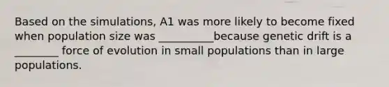 Based on the simulations, A1 was more likely to become fixed when population size was __________because genetic drift is a ________ force of evolution in small populations than in large populations.