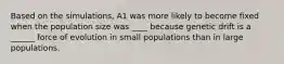 Based on the simulations, A1 was more likely to become fixed when the population size was ____ because genetic drift is a ______ force of evolution in small populations than in large populations.