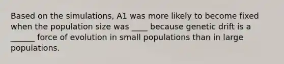 Based on the simulations, A1 was more likely to become fixed when the population size was ____ because genetic drift is a ______ force of evolution in small populations than in large populations.