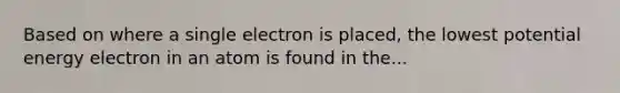 Based on where a single electron is placed, the lowest potential energy electron in an atom is found in the...