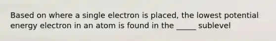 Based on where a single electron is placed, the lowest potential energy electron in an atom is found in the _____ sublevel