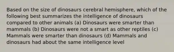 Based on the size of dinosaurs cerebral hemisphere, which of the following best summarizes the intelligence of dinosaurs compared to other animals (a) Dinosaurs were smarter than mammals (b) Dinosaurs were not a smart as other reptiles (c) Mammals were smarter than dinosaurs (d) Mammals and dinosaurs had about the same intelligence level