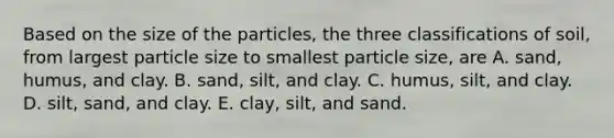 Based on the size of the particles, the three classifications of soil, from largest particle size to smallest particle size, are A. sand, humus, and clay. B. sand, silt, and clay. C. humus, silt, and clay. D. silt, sand, and clay. E. clay, silt, and sand.