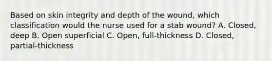 Based on skin integrity and depth of the wound, which classification would the nurse used for a stab wound? A. Closed, deep B. Open superficial C. Open, full-thickness D. Closed, partial-thickness