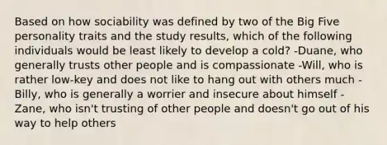 Based on how sociability was defined by two of the Big Five personality traits and the study results, which of the following individuals would be least likely to develop a cold? -Duane, who generally trusts other people and is compassionate -Will, who is rather low-key and does not like to hang out with others much -Billy, who is generally a worrier and insecure about himself -Zane, who isn't trusting of other people and doesn't go out of his way to help others