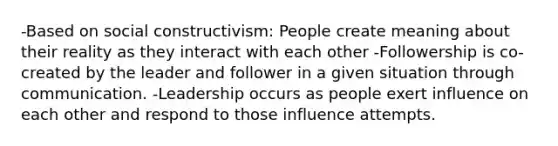 -Based on social constructivism: People create meaning about their reality as they interact with each other -Followership is co-created by the leader and follower in a given situation through communication. -Leadership occurs as people exert influence on each other and respond to those influence attempts.