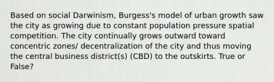 Based on social Darwinism, Burgess's model of urban growth saw the city as growing due to constant population pressure spatial competition. The city continually grows outward toward concentric zones/ decentralization of the city and thus moving the central business district(s) (CBD) to the outskirts. True or False?