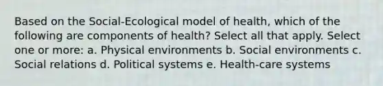 Based on the Social-Ecological model of health, which of the following are components of health? Select all that apply. Select one or more: a. Physical environments b. Social environments c. Social relations d. Political systems e. Health-care systems