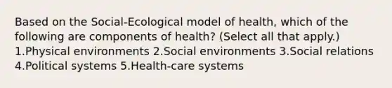 Based on the Social-Ecological model of health, which of the following are components of health? (Select all that apply.) 1.Physical environments 2.Social environments 3.Social relations 4.Political systems 5.Health-care systems