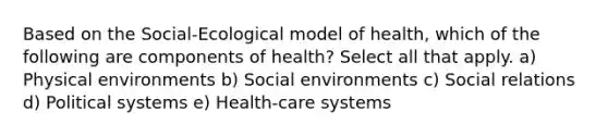 Based on the Social-Ecological model of health, which of the following are components of health? Select all that apply. a) Physical environments b) Social environments c) Social relations d) Political systems e) Health-care systems