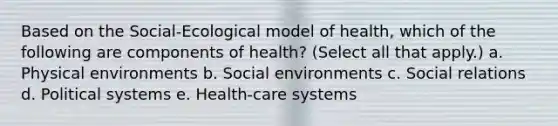 Based on the Social-Ecological model of health, which of the following are components of health? (Select all that apply.) a. Physical environments b. Social environments c. Social relations d. Political systems e. Health-care systems