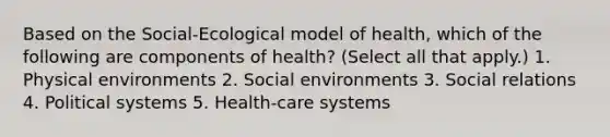 Based on the Social-Ecological model of health, which of the following are components of health? (Select all that apply.) 1. Physical environments 2. Social environments 3. Social relations 4. Political systems 5. Health-care systems