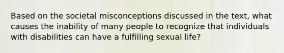 Based on the societal misconceptions discussed in the text, what causes the inability of many people to recognize that individuals with disabilities can have a fulfilling sexual life?