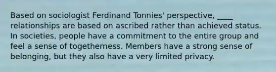 Based on sociologist Ferdinand Tonnies' perspective, ____ relationships are based on ascribed rather than achieved status. In societies, people have a commitment to the entire group and feel a sense of togetherness. Members have a strong sense of belonging, but they also have a very limited privacy.