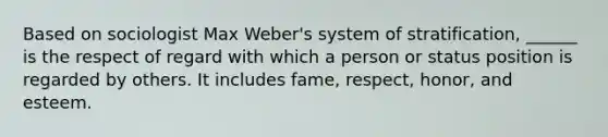 Based on sociologist Max Weber's system of stratification, ______ is the respect of regard with which a person or status position is regarded by others. It includes fame, respect, honor, and esteem.