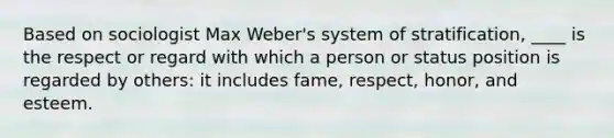 Based on sociologist Max Weber's system of stratification, ____ is the respect or regard with which a person or status position is regarded by others: it includes fame, respect, honor, and esteem.