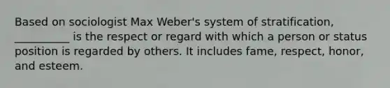 Based on sociologist Max Weber's system of stratification, __________ is the respect or regard with which a person or status position is regarded by others. It includes fame, respect, honor, and esteem.