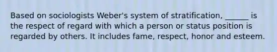 Based on sociologists Weber's system of stratification, ______ is the respect of regard with which a person or status position is regarded by others. It includes fame, respect, honor and esteem.