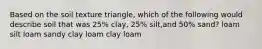 Based on the soil texture triangle, which of the following would describe soil that was 25% clay, 25% silt,and 50% sand? loam silt loam sandy clay loam clay loam