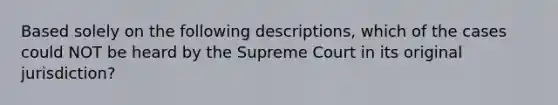 Based solely on the following descriptions, which of the cases could NOT be heard by the Supreme Court in its original jurisdiction?