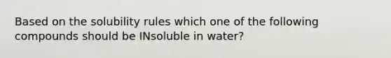 Based on the solubility rules which one of the following compounds should be INsoluble in water?