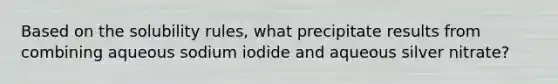 Based on the solubility rules, what precipitate results from combining aqueous sodium iodide and aqueous silver nitrate?