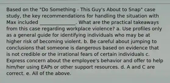 Based on the "Do Something - This Guy's About to Snap" case study, the key recommendations for handling the situation with Max included _______________. What are the practical takeaways from this case regarding workplace violence? a. Use profiles only as a general guide for identifying individuals who may be at higher risk of becoming violent. b. Be careful about jumping to conclusions that someone is dangerous based on evidence that is not credible or the irrational fears of certain individuals c. Express concern about the employee's behavior and offer to help him/her using EAPs or other support resources. d. A and C are correct. e. All of the above.