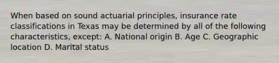 When based on sound actuarial principles, insurance rate classifications in Texas may be determined by all of the following characteristics, except: A. National origin B. Age C. Geographic location D. Marital status