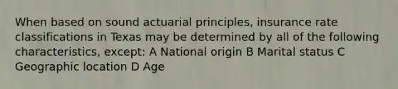 When based on sound actuarial principles, insurance rate classifications in Texas may be determined by all of the following characteristics, except: A National origin B Marital status C Geographic location D Age