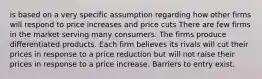 is based on a very specific assumption regarding how other firms will respond to price increases and price cuts There are few firms in the market serving many consumers. The firms produce differentiated products. Each firm believes its rivals will cut their prices in response to a price reduction but will not raise their prices in response to a price increase. Barriers to entry exist.