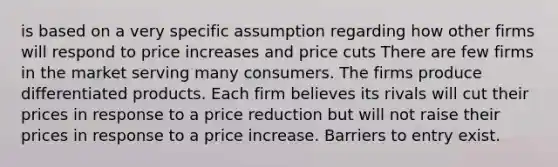 is based on a very specific assumption regarding how other firms will respond to price increases and price cuts There are few firms in the market serving many consumers. The firms produce differentiated products. Each firm believes its rivals will cut their prices in response to a price reduction but will not raise their prices in response to a price increase. Barriers to entry exist.