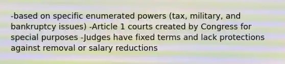 -based on specific enumerated powers (tax, military, and bankruptcy issues) -Article 1 courts created by Congress for special purposes -Judges have fixed terms and lack protections against removal or salary reductions