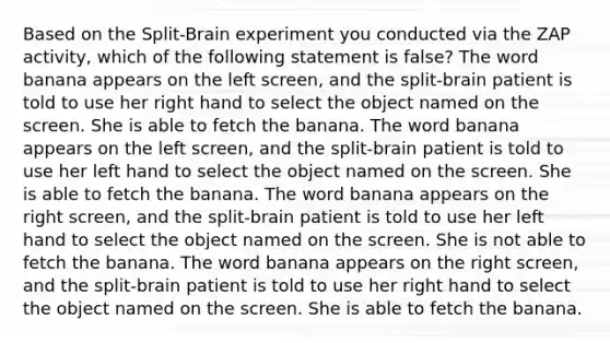 Based on the Split-Brain experiment you conducted via the ZAP activity, which of the following statement is false? The word banana appears on the left screen, and the split-brain patient is told to use her right hand to select the object named on the screen. She is able to fetch the banana. The word banana appears on the left screen, and the split-brain patient is told to use her left hand to select the object named on the screen. She is able to fetch the banana. The word banana appears on the right screen, and the split-brain patient is told to use her left hand to select the object named on the screen. She is not able to fetch the banana. The word banana appears on the right screen, and the split-brain patient is told to use her right hand to select the object named on the screen. She is able to fetch the banana.