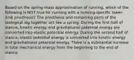 Based on the spring-mass approximation of running, which of the following is NOT true for running with a running-specific lower-limb prosthesis? The prosthesis and remaining parts of the biological leg together act like a spring. During the first half of stance, kinetic energy and gravitational potential energy are converted into elastic potential energy. During the second half of stance, elastic potential energy is converted into kinetic energy and gravitational potential energy. There is a substantial increase in total mechanical energy from the beginning to the end of stance.