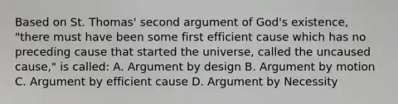 Based on St. Thomas' second argument of God's existence, "there must have been some first efficient cause which has no preceding cause that started the universe, called the uncaused cause," is called: A. Argument by design B. Argument by motion C. Argument by efficient cause D. Argument by Necessity