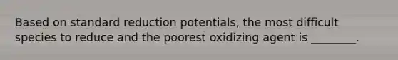 Based on standard reduction potentials, the most difficult species to reduce and the poorest oxidizing agent is ________.