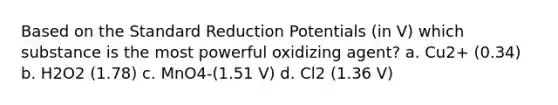 Based on the Standard Reduction Potentials (in V) which substance is the most powerful oxidizing agent? a. Cu2+ (0.34) b. H2O2 (1.78) c. MnO4-(1.51 V) d. Cl2 (1.36 V)