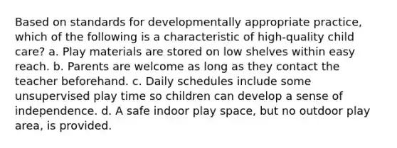 Based on standards for developmentally appropriate practice, which of the following is a characteristic of high-quality child care? a. Play materials are stored on low shelves within easy reach. b. Parents are welcome as long as they contact the teacher beforehand. c. Daily schedules include some unsupervised play time so children can develop a sense of independence. d. A safe indoor play space, but no outdoor play area, is provided.