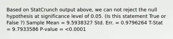 Based on StatCrunch output above, we can not reject the null hypothesis at significance level of 0.05. (Is this statement True or False ?) Sample Mean = 9.5938327 Std. Err. = 0.9796264 T-Stat = 9.7933586 P-value = <0.0001