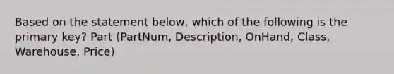 Based on the statement below, which of the following is the primary key? Part (PartNum, Description, OnHand, Class, Warehouse, Price)