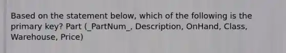 Based on the statement below, which of the following is the primary key? Part (_PartNum_, Description, OnHand, Class, Warehouse, Price)