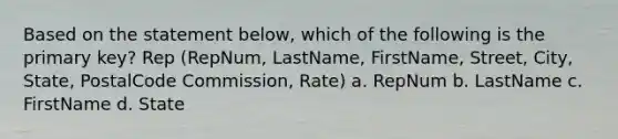 Based on the statement below, which of the following is the primary key? Rep (RepNum, LastName, FirstName, Street, City, State, PostalCode Commission, Rate) a. RepNum b. LastName c. FirstName d. State