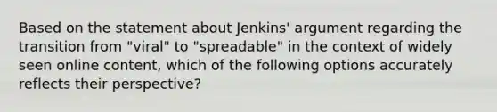 Based on the statement about Jenkins' argument regarding the transition from "viral" to "spreadable" in the context of widely seen online content, which of the following options accurately reflects their perspective?