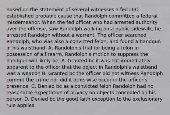 Based on the statement of several witnesses a fed LEO established probable cause that Randolph committed a federal misdemeanor. When the fed officer who had arrested authority over the offense, saw Randolph walking on a public sidewalk, he arrested Randolph without a warrant. The officer searched Randolph, who was also a convicted felon, and found a handgun in his waistband. At Randolph's trial for being a felon in possession of a firearm, Randolph's motion to suppress the handgun will likely be: A. Granted bc it was not immediately apparent to the officer that the object in Randolph's waistband was a weapon B. Granted bc the officer did not witness Randolph commit the crime nor did it otherwise occur in the officer's presence. C. Denied bc as a convicted felon Randolph had no reasonable expectation of privacy on objects concealed on his person D. Denied bc the good faith exception to <a href='https://www.questionai.com/knowledge/kiz15u9aWk-the-exclusionary-rule' class='anchor-knowledge'>the exclusionary rule</a> applies